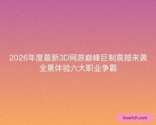 2026年度最新3D网游巅峰巨制震撼来袭全景体验六大职业争霸