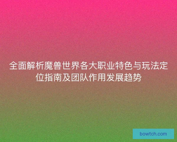 全面解析魔兽世界各大职业特色与玩法定位指南及团队作用发展趋势