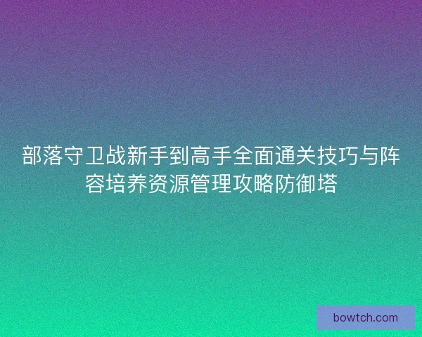 部落守卫战新手到高手全面通关技巧与阵容培养资源管理攻略防御塔