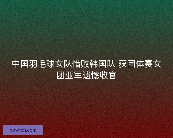 中国羽毛球女队惜败韩国队 获团体赛女团亚军遗憾收官