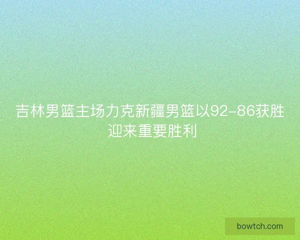 吉林男篮主场力克新疆男篮以92-86获胜 迎来重要胜利