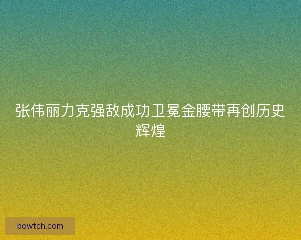 张伟丽力克强敌成功卫冕金腰带再创历史辉煌