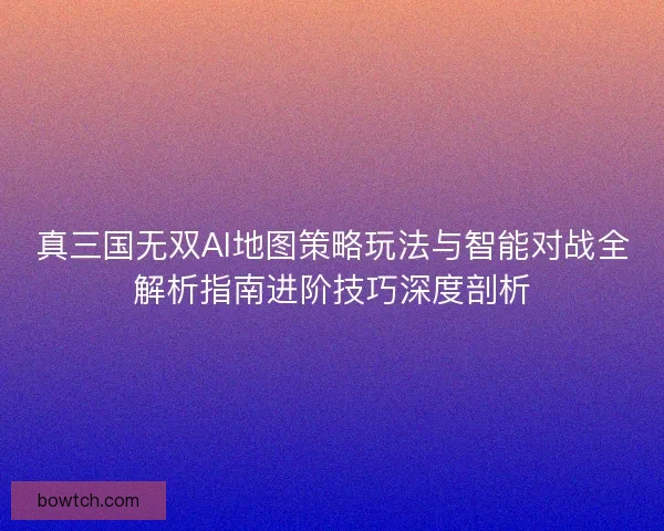 真三国无双AI地图策略玩法与智能对战全解析指南进阶技巧深度剖析