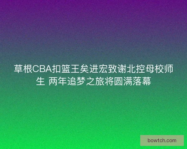 草根CBA扣篮王矣进宏致谢北控母校师生 两年追梦之旅将圆满落幕