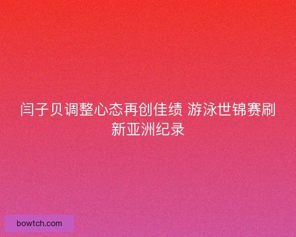 闫子贝调整心态再创佳绩 游泳世锦赛刷新亚洲纪录