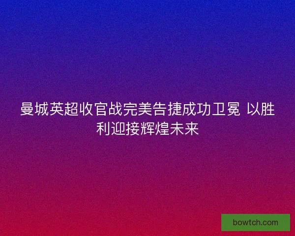 曼城英超收官战完美告捷成功卫冕 以胜利迎接辉煌未来