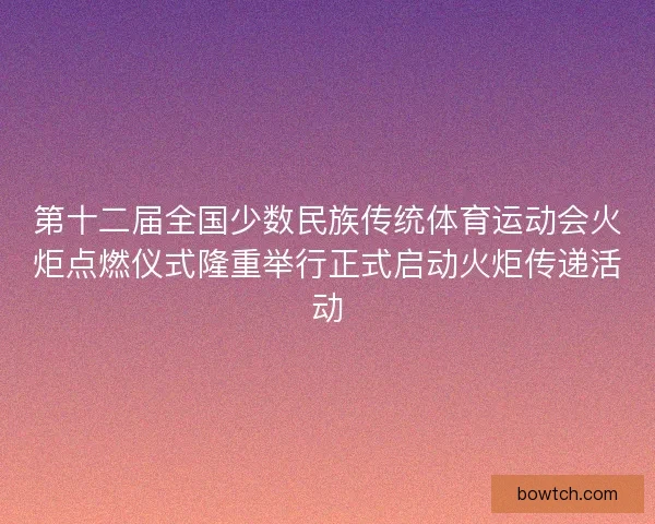 第十二届全国少数民族传统体育运动会火炬点燃仪式隆重举行正式启动火炬传递活动