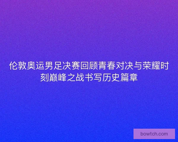 伦敦奥运男足决赛回顾青春对决与荣耀时刻巅峰之战书写历史篇章
