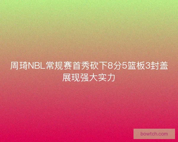 周琦NBL常规赛首秀砍下8分5篮板3封盖展现强大实力