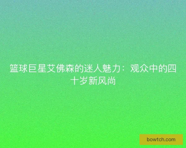 篮球巨星艾佛森的迷人魅力：观众中的四十岁新风尚