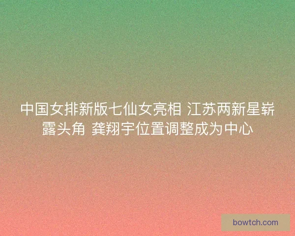 中国女排新版七仙女亮相 江苏两新星崭露头角 龚翔宇位置调整成为中心