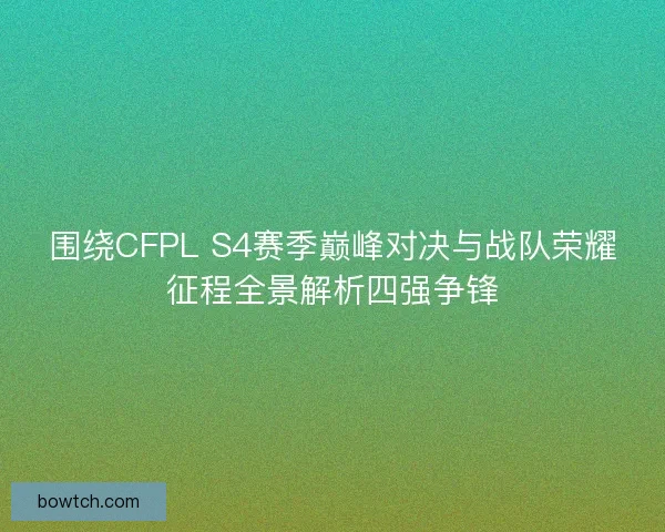 围绕CFPL S4赛季巅峰对决与战队荣耀征程全景解析四强争锋