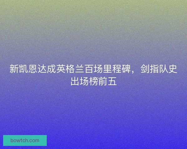 新凯恩达成英格兰百场里程碑，剑指队史出场榜前五