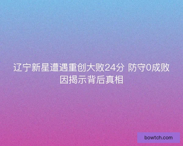 辽宁新星遭遇重创大败24分 防守0成败因揭示背后真相