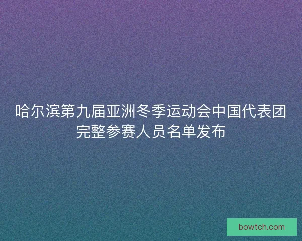 哈尔滨第九届亚洲冬季运动会中国代表团完整参赛人员名单发布