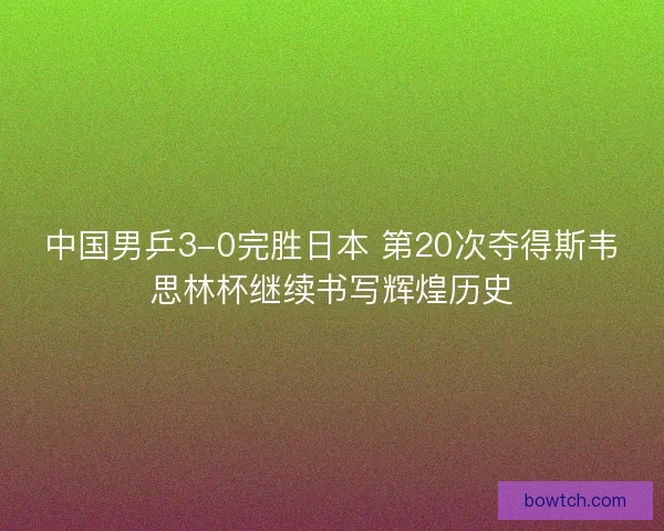 中国男乒3-0完胜日本 第20次夺得斯韦思林杯继续书写辉煌历史